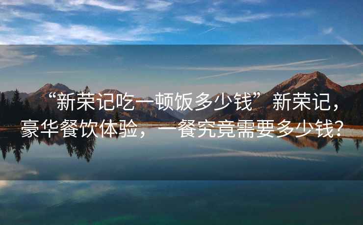 “新榮記吃一頓飯多少錢”新榮記，豪華餐飲體驗，一餐究竟需要多少錢？
