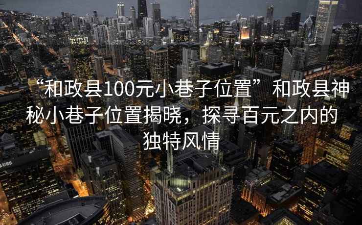 “和政縣100元小巷子位置”和政縣神秘小巷子位置揭曉，探尋百元之內的獨特風情
