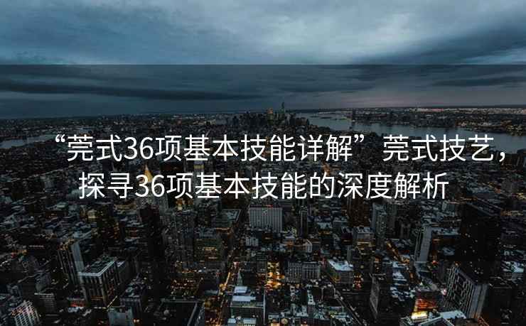 “莞式36項(xiàng)基本技能詳解”莞式技藝，探尋36項(xiàng)基本技能的深度解析