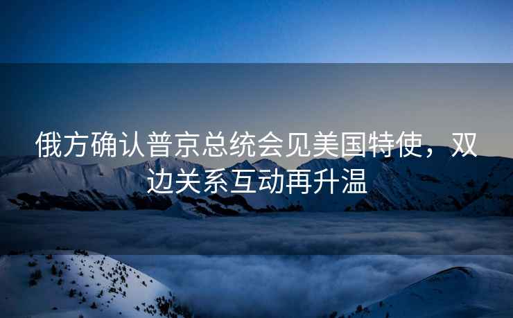 俄方確認(rèn)普京總統(tǒng)會見美國特使，雙邊關(guān)系互動再升溫