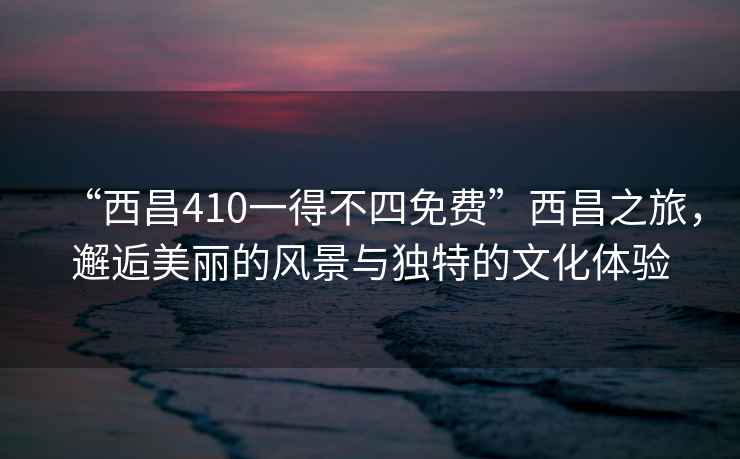 “西昌410一得不四免費(fèi)”西昌之旅，邂逅美麗的風(fēng)景與獨(dú)特的文化體驗(yàn)