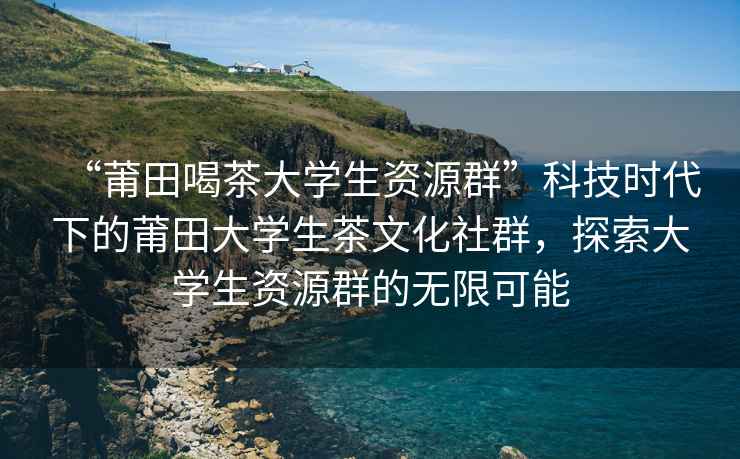 “莆田喝茶大學(xué)生資源群”科技時(shí)代下的莆田大學(xué)生茶文化社群，探索大學(xué)生資源群的無(wú)限可能