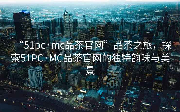 “51pc·mc品茶官網(wǎng)”品茶之旅，探索51PC·MC品茶官網(wǎng)的獨(dú)特韻味與美景