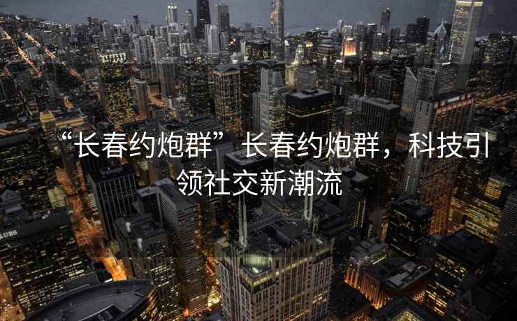 “長(zhǎng)春約炮群”長(zhǎng)春約炮群，科技引領(lǐng)社交新潮流