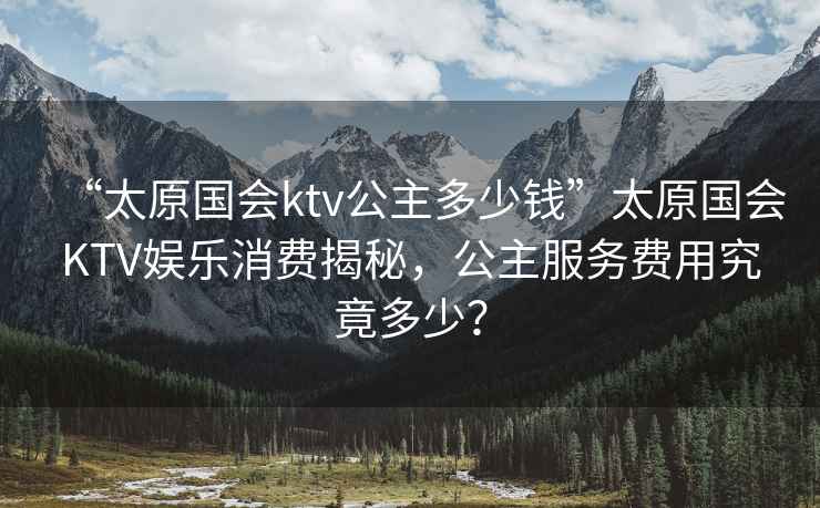 “太原國會ktv公主多少錢”太原國會KTV娛樂消費(fèi)揭秘，公主服務(wù)費(fèi)用究竟多少？
