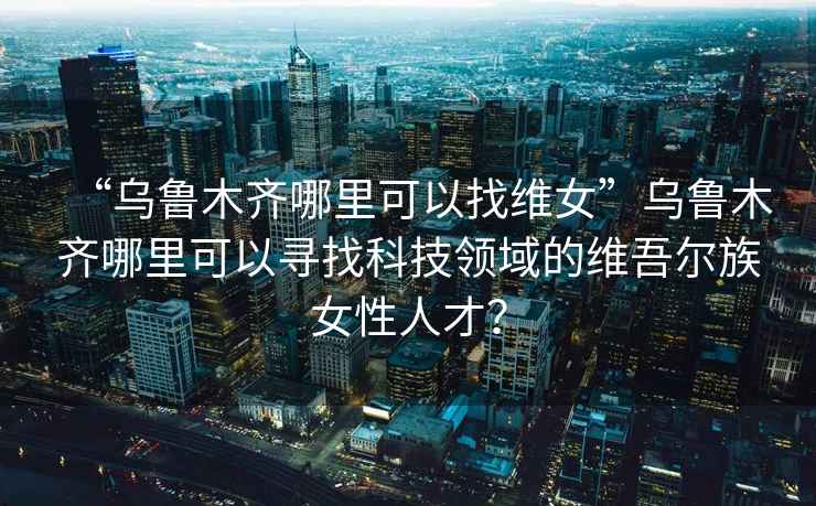 “烏魯木齊哪里可以找維女”烏魯木齊哪里可以尋找科技領域的維吾爾族女性人才？