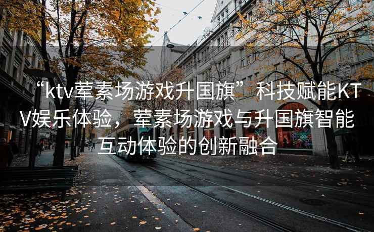 “ktv葷素場游戲升國旗”科技賦能KTV娛樂體驗(yàn)，葷素場游戲與升國旗智能互動體驗(yàn)的創(chuàng)新融合