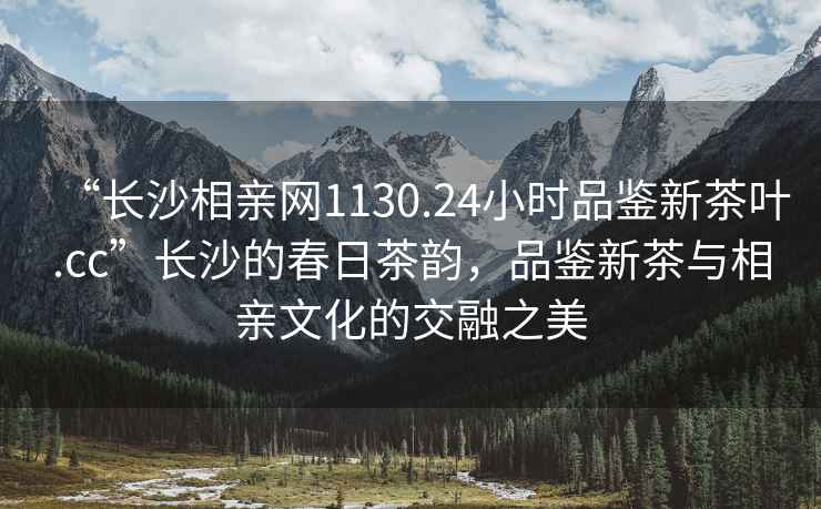“長(zhǎng)沙相親網(wǎng)1130.24小時(shí)品鑒新茶葉.cc”長(zhǎng)沙的春日茶韻，品鑒新茶與相親文化的交融之美