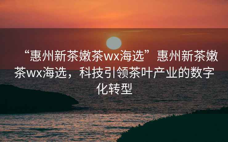 “惠州新茶嫩茶wx海選”惠州新茶嫩茶wx海選，科技引領(lǐng)茶葉產(chǎn)業(yè)的數(shù)字化轉(zhuǎn)型