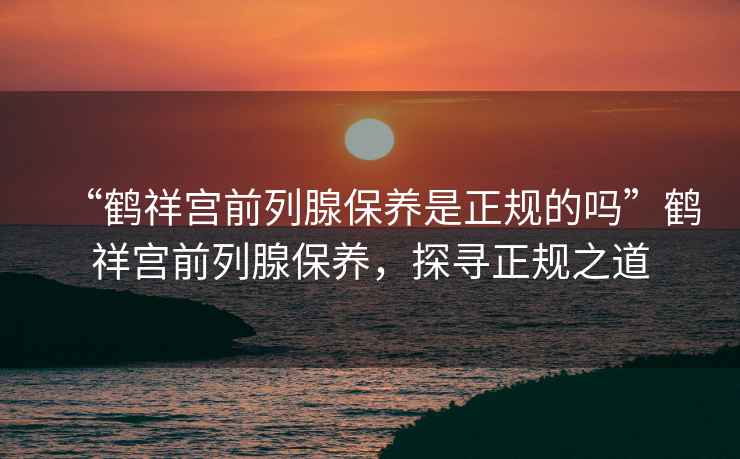 “鶴祥宮前列腺保養(yǎng)是正規(guī)的嗎”鶴祥宮前列腺保養(yǎng)，探尋正規(guī)之道