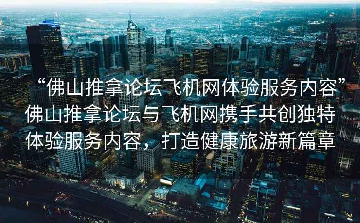 “佛山推拿論壇飛機網(wǎng)體驗服務(wù)內(nèi)容”佛山推拿論壇與飛機網(wǎng)攜手共創(chuàng)獨特體驗服務(wù)內(nèi)容，打造健康旅游新篇章