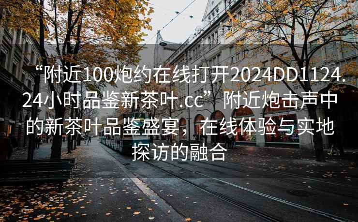 “附近100炮約在線打開(kāi)2024DD1124.24小時(shí)品鑒新茶葉.cc”附近炮擊聲中的新茶葉品鑒盛宴，在線體驗(yàn)與實(shí)地探訪的融合