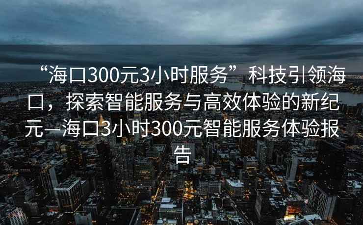 “?？?00元3小時(shí)服務(wù)”科技引領(lǐng)?？冢剿髦悄芊?wù)與高效體驗(yàn)的新紀(jì)元—?？?小時(shí)300元智能服務(wù)體驗(yàn)報(bào)告