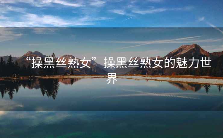 “操黑絲熟女”操黑絲熟女的魅力世界