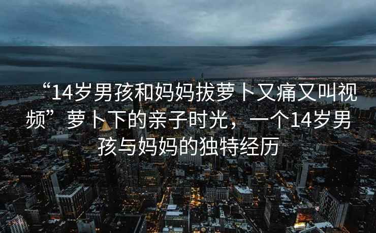 “14歲男孩和媽媽拔蘿卜又痛又叫視頻”蘿卜下的親子時光，一個14歲男孩與媽媽的獨特經(jīng)歷