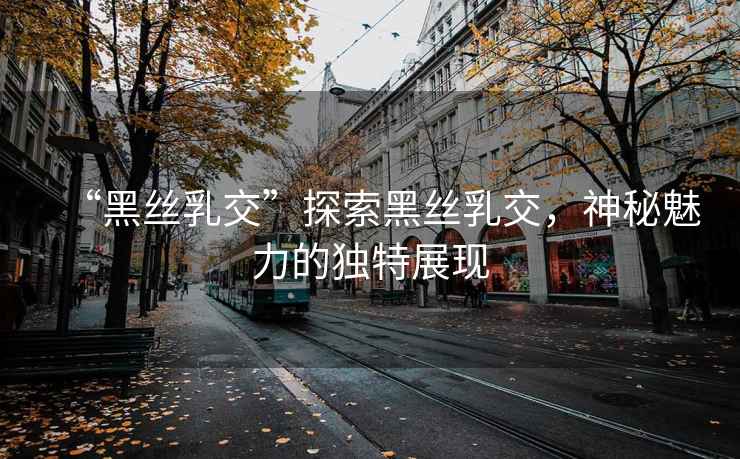 “黑絲乳交”探索黑絲乳交，神秘魅力的獨特展現(xiàn)