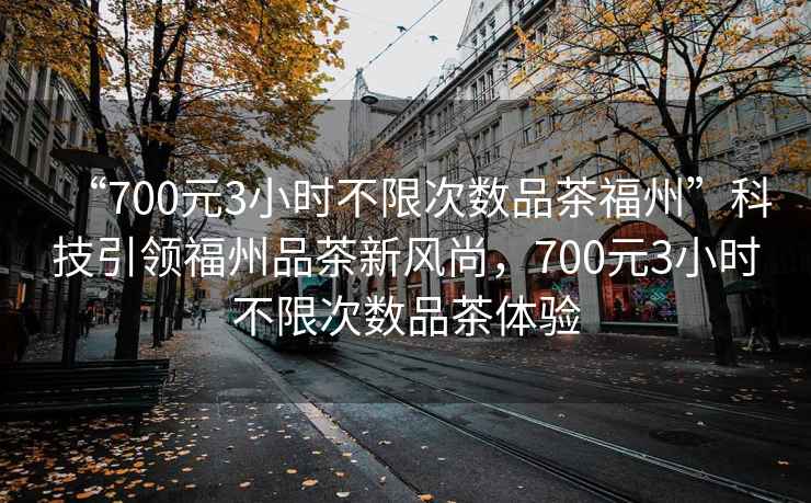“700元3小時不限次數(shù)品茶福州”科技引領(lǐng)福州品茶新風尚，700元3小時不限次數(shù)品茶體驗