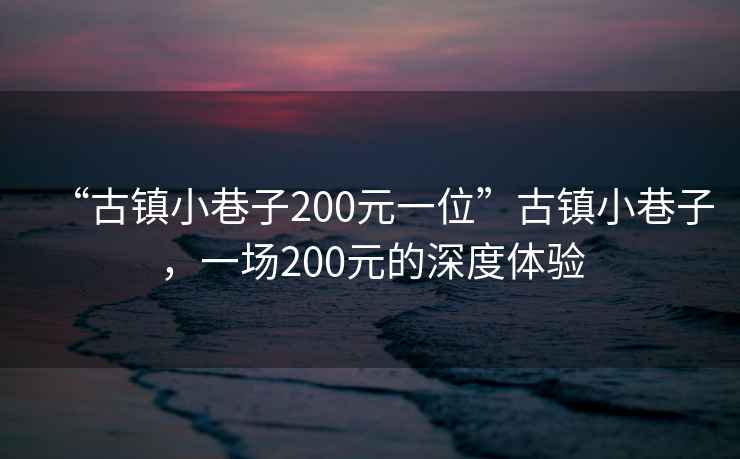 “古鎮(zhèn)小巷子200元一位”古鎮(zhèn)小巷子，一場(chǎng)200元的深度體驗(yàn)