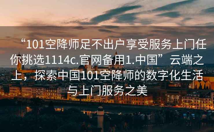 “101空降師足不出戶享受服務(wù)上門任你挑選1114c.官網(wǎng)備用1.中國(guó)”云端之上，探索中國(guó)101空降師的數(shù)字化生活與上門服務(wù)之美
