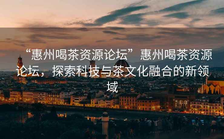 “惠州喝茶資源論壇”惠州喝茶資源論壇，探索科技與茶文化融合的新領(lǐng)域