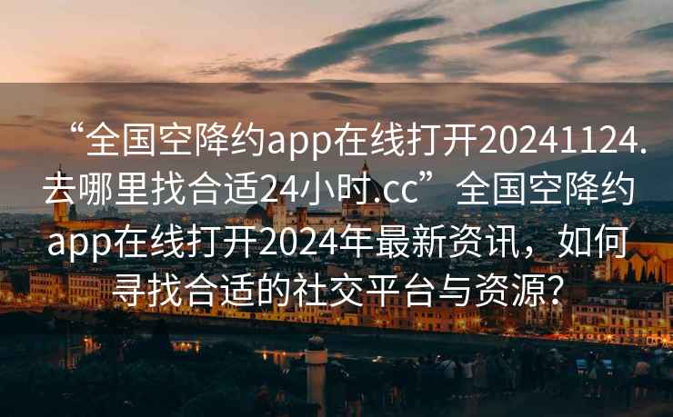 “全國空降約app在線打開20241124.去哪里找合適24小時.cc”全國空降約app在線打開2024年最新資訊，如何尋找合適的社交平臺與資源？