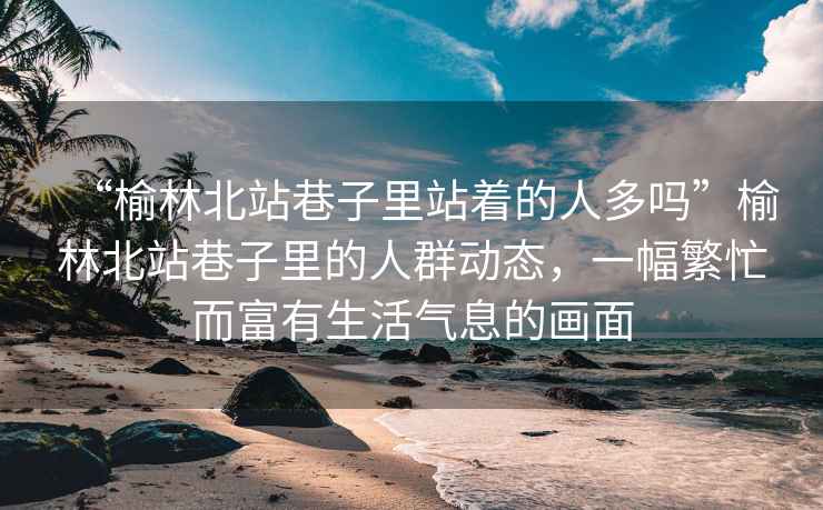 “榆林北站巷子里站著的人多嗎”榆林北站巷子里的人群動態(tài)，一幅繁忙而富有生活氣息的畫面
