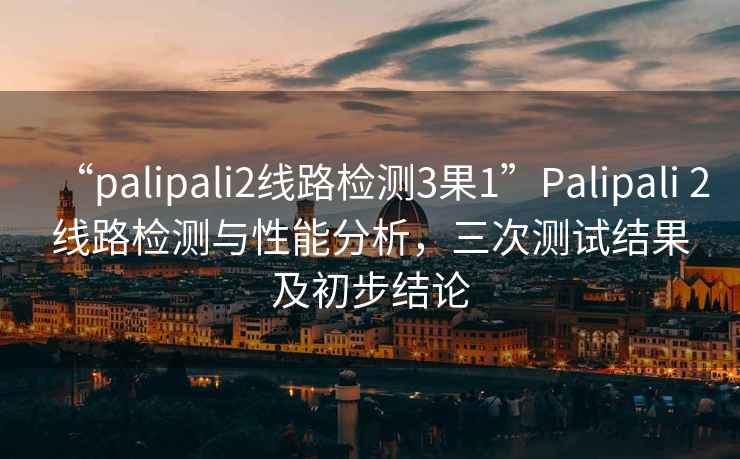 “palipali2線路檢測3果1”Palipali 2線路檢測與性能分析，三次測試結(jié)果及初步結(jié)論