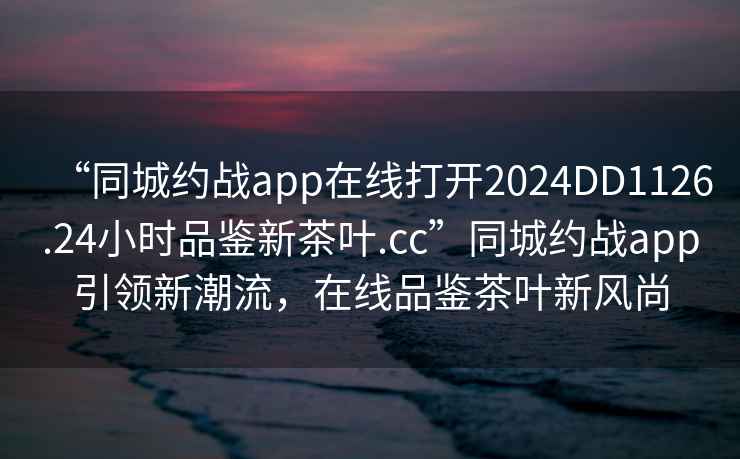 “同城約戰(zhàn)app在線打開(kāi)2024DD1126.24小時(shí)品鑒新茶葉.cc”同城約戰(zhàn)app引領(lǐng)新潮流，在線品鑒茶葉新風(fēng)尚