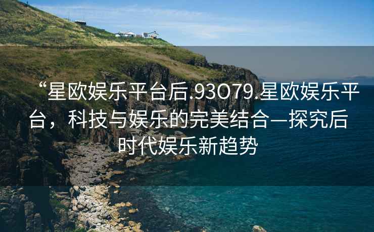 “星歐娛樂平臺后.93O79.星歐娛樂平臺，科技與娛樂的完美結(jié)合—探究后時(shí)代娛樂新趨勢