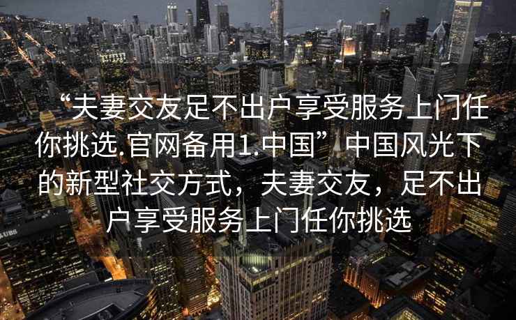 “夫妻交友足不出戶享受服務(wù)上門任你挑選.官網(wǎng)備用1.中國(guó)”中國(guó)風(fēng)光下的新型社交方式，夫妻交友，足不出戶享受服務(wù)上門任你挑選