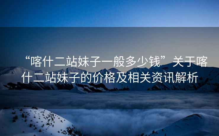 “喀什二站妹子一般多少錢”關(guān)于喀什二站妹子的價格及相關(guān)資訊解析