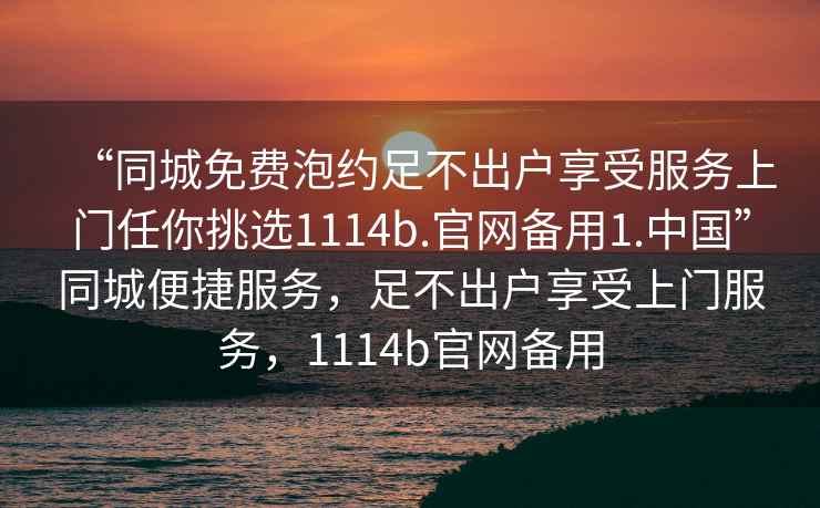 “同城免費(fèi)泡約足不出戶享受服務(wù)上門任你挑選1114b.官網(wǎng)備用1.中國”同城便捷服務(wù)，足不出戶享受上門服務(wù)，1114b官網(wǎng)備用