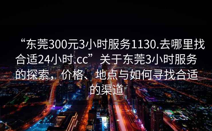 “東莞300元3小時服務(wù)1130.去哪里找合適24小時.cc”關(guān)于東莞3小時服務(wù)的探索，價格、地點與如何尋找合適的渠道