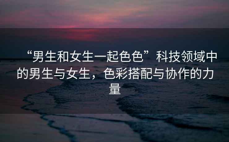 “男生和女生一起色色”科技領(lǐng)域中的男生與女生，色彩搭配與協(xié)作的力量