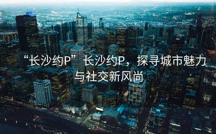 “長沙約P”長沙約P，探尋城市魅力與社交新風尚