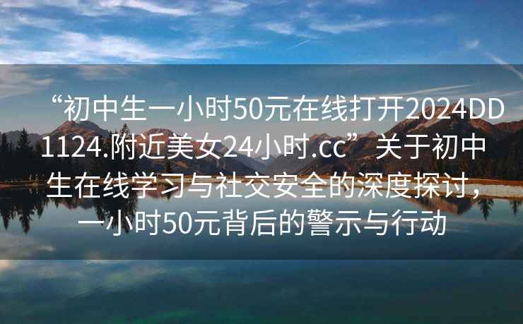 “初中生一小時50元在線打開2024DD1124.附近美女24小時.cc”關(guān)于初中生在線學習與社交安全的深度探討，一小時50元背后的警示與行動