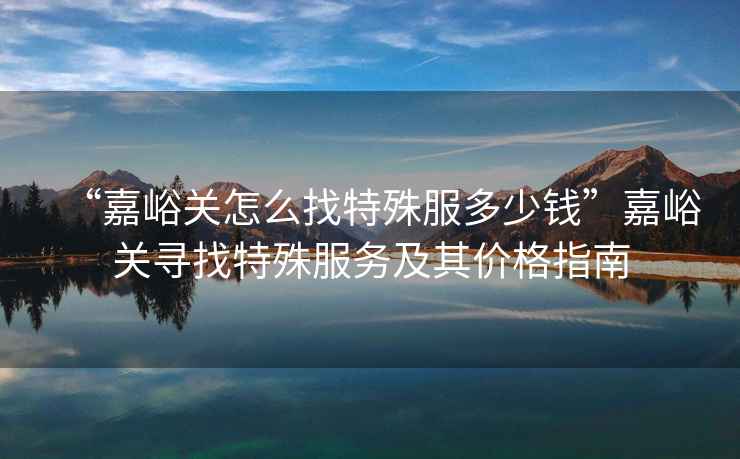 “嘉峪關(guān)怎么找特殊服多少錢”嘉峪關(guān)尋找特殊服務(wù)及其價(jià)格指南