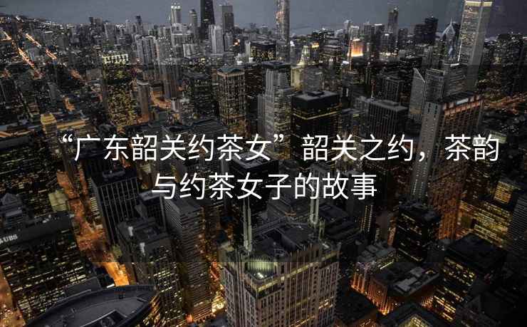 “廣東韶關約茶女”韶關之約，茶韻與約茶女子的故事