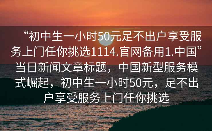 “初中生一小時50元足不出戶享受服務(wù)上門任你挑選1114.官網(wǎng)備用1.中國”當(dāng)日新聞文章標(biāo)題，中國新型服務(wù)模式崛起，初中生一小時50元，足不出戶享受服務(wù)上門任你挑選