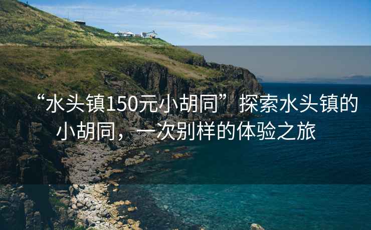 “水頭鎮(zhèn)150元小胡同”探索水頭鎮(zhèn)的小胡同，一次別樣的體驗(yàn)之旅