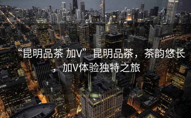 “昆明品茶 加V”昆明品茶，茶韻悠長，加V體驗獨特之旅