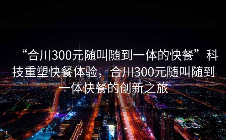 “合川300元隨叫隨到一體的快餐”科技重塑快餐體驗，合川300元隨叫隨到一體快餐的創(chuàng)新之旅