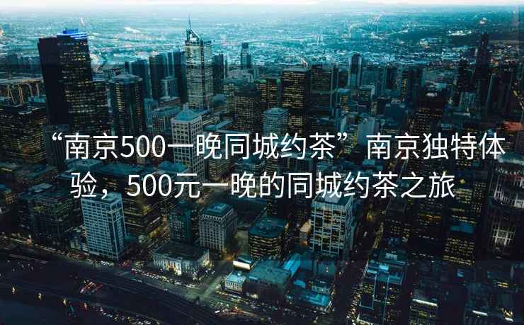 “南京500一晚同城約茶”南京獨(dú)特體驗(yàn)，500元一晚的同城約茶之旅