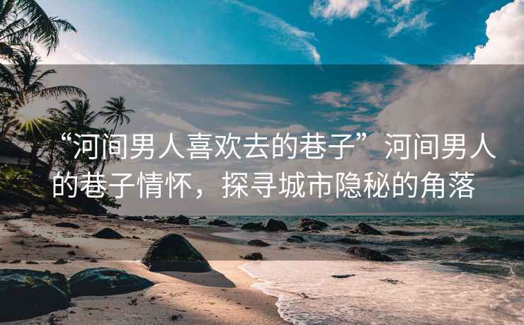 “河間男人喜歡去的巷子”河間男人的巷子情懷，探尋城市隱秘的角落