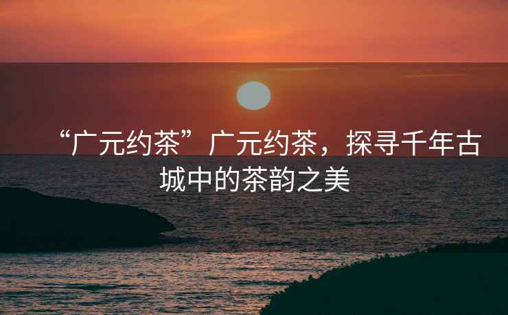 “廣元約茶”廣元約茶，探尋千年古城中的茶韻之美