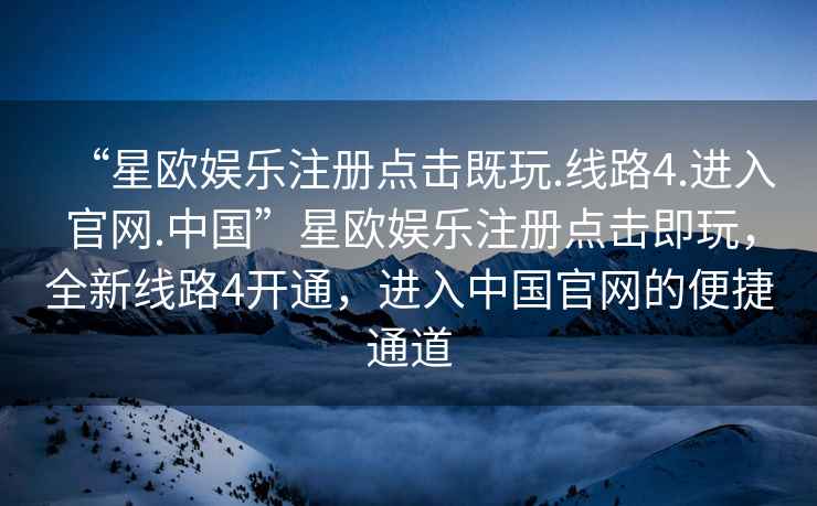 “星歐娛樂注冊點(diǎn)擊既玩.線路4.進(jìn)入官網(wǎng).中國”星歐娛樂注冊點(diǎn)擊即玩，全新線路4開通，進(jìn)入中國官網(wǎng)的便捷通道