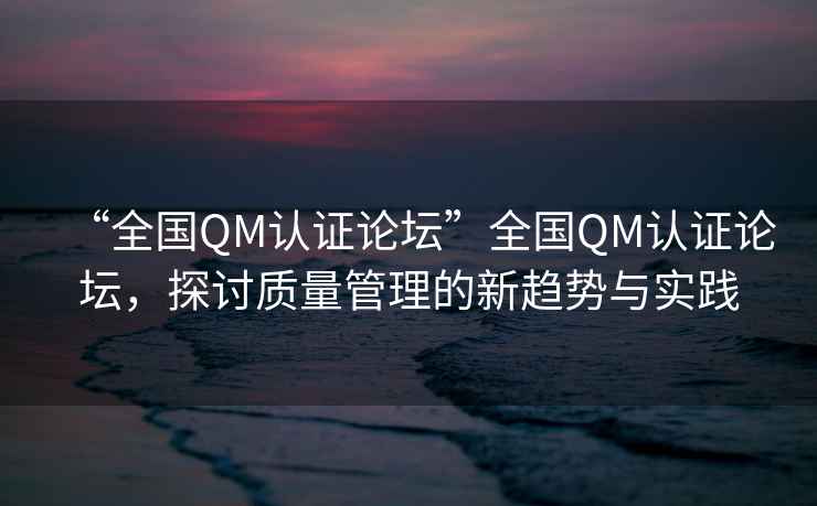 “全國(guó)QM認(rèn)證論壇”全國(guó)QM認(rèn)證論壇，探討質(zhì)量管理的新趨勢(shì)與實(shí)踐