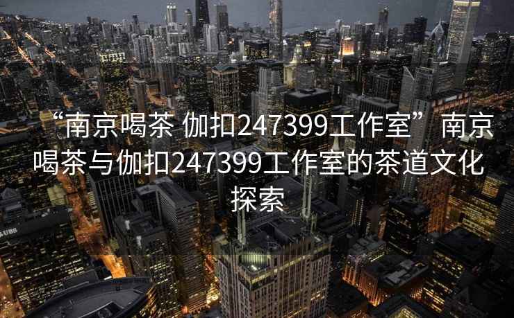 “南京喝茶 伽扣247399工作室”南京喝茶與伽扣247399工作室的茶道文化探索