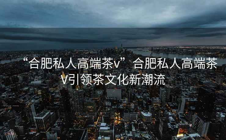 “合肥私人高端茶v”合肥私人高端茶V引領(lǐng)茶文化新潮流