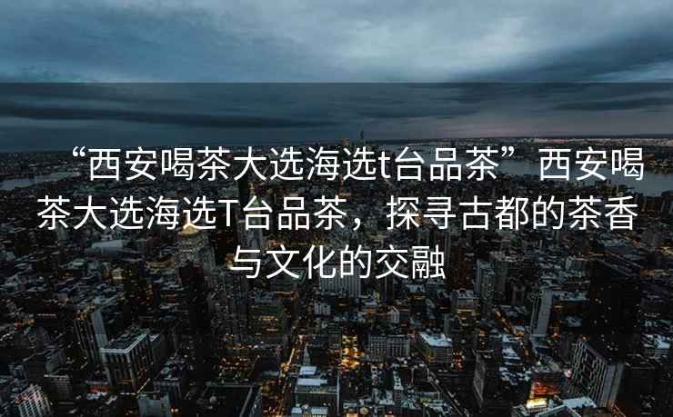 “西安喝茶大選海選t臺(tái)品茶”西安喝茶大選海選T臺(tái)品茶，探尋古都的茶香與文化的交融